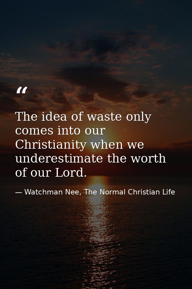 The idea of waste only comes into our Christianity when we underestimate the worth of our Lord. — Watchman Nee, The Normal Christian Life