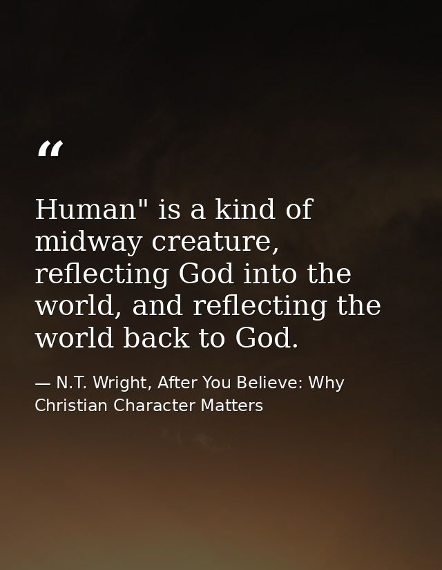 Human" is a kind of midway creature, reflecting God into the world, and reflecting the world back to God. — N.T. Wright, After You Believe: Why Christian Character Matters