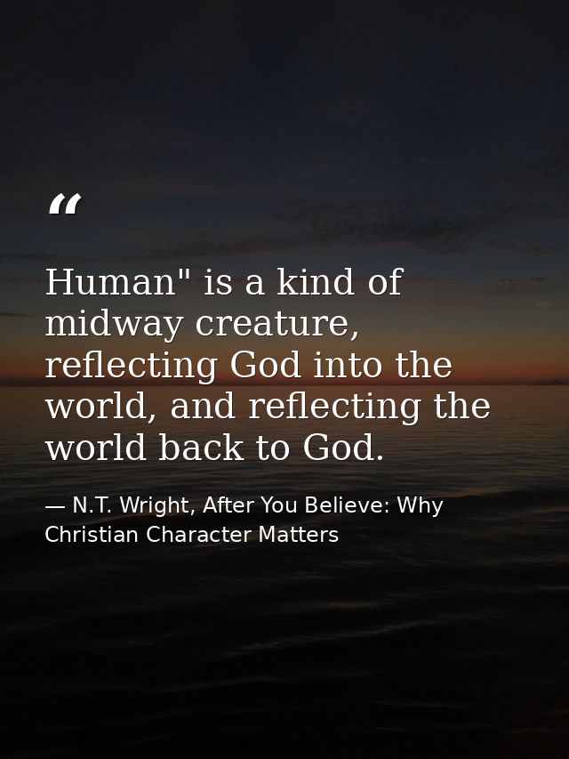 Human" is a kind of midway creature, reflecting God into the world, and reflecting the world back to God. — N.T. Wright, After You Believe: Why Christian Character Matters