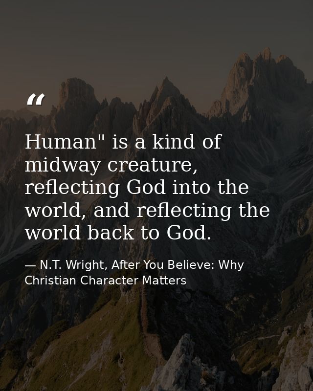 Human" is a kind of midway creature, reflecting God into the world, and reflecting the world back to God. — N.T. Wright, After You Believe: Why Christian Character Matters