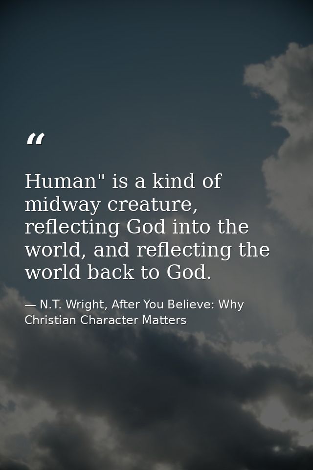 Human" is a kind of midway creature, reflecting God into the world, and reflecting the world back to God. — N.T. Wright, After You Believe: Why Christian Character Matters