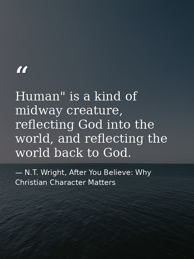 Human" is a kind of midway creature, reflecting God into the world, and reflecting the world back to God. — N.T. Wright, After You Believe: Why Christian Character Matters