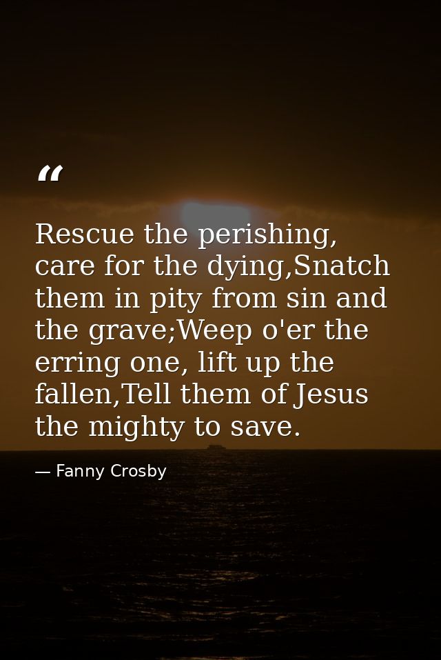 Rescue the perishing, care for the dying,Snatch them in pity from sin and the grave;Weep o'er the erring one, lift up th — Fanny Crosby