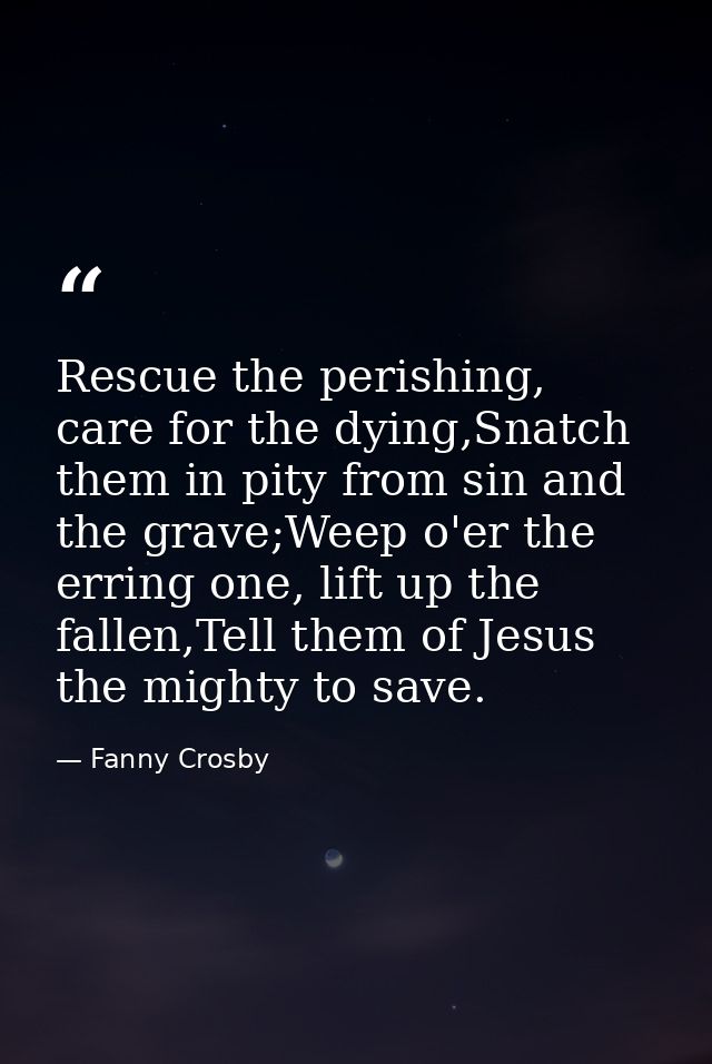 Rescue the perishing, care for the dying,Snatch them in pity from sin and the grave;Weep o'er the erring one, lift up th — Fanny Crosby