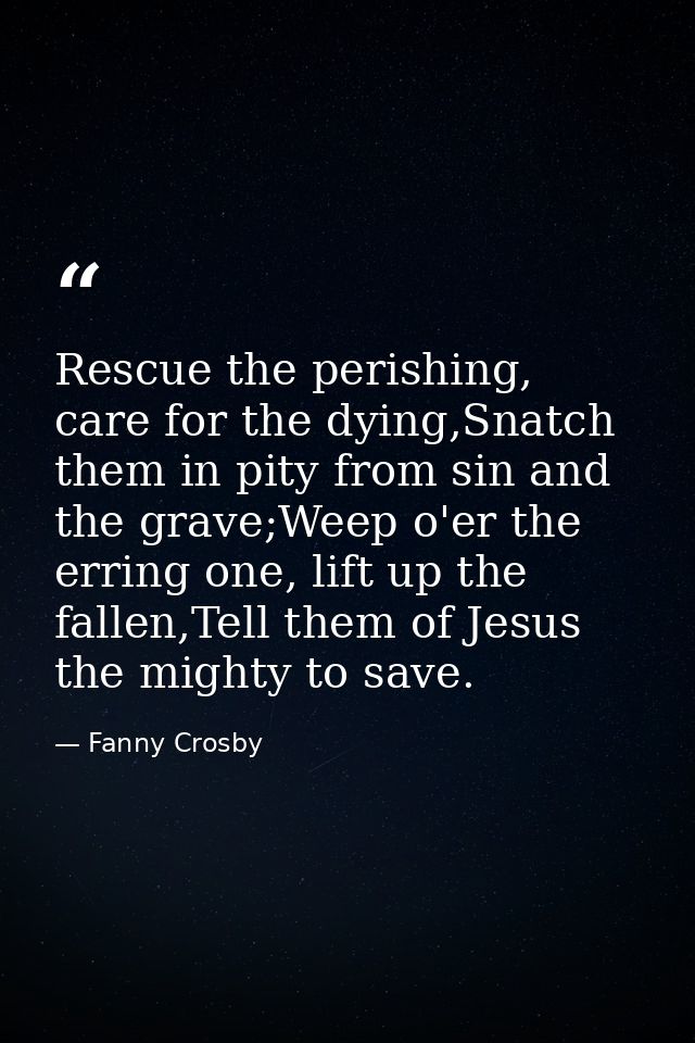 Rescue the perishing, care for the dying,Snatch them in pity from sin and the grave;Weep o'er the erring one, lift up th — Fanny Crosby