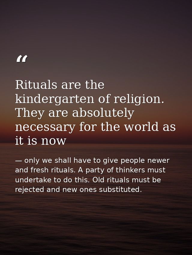 Rituals are the kindergarten of religion. They are absolutely necessary for the world as it is now — only we shall have to give people newer and fresh rituals. A party of thinkers must undertake to do this. Old rituals must be rejected and new ones substituted.