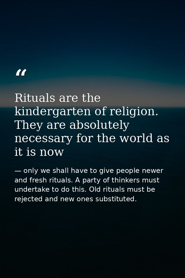 Rituals are the kindergarten of religion. They are absolutely necessary for the world as it is now — only we shall have to give people newer and fresh rituals. A party of thinkers must undertake to do this. Old rituals must be rejected and new ones substituted.
