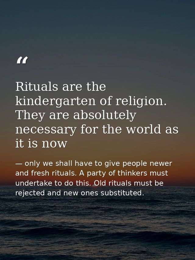 Rituals are the kindergarten of religion. They are absolutely necessary for the world as it is now — only we shall have to give people newer and fresh rituals. A party of thinkers must undertake to do this. Old rituals must be rejected and new ones substituted.