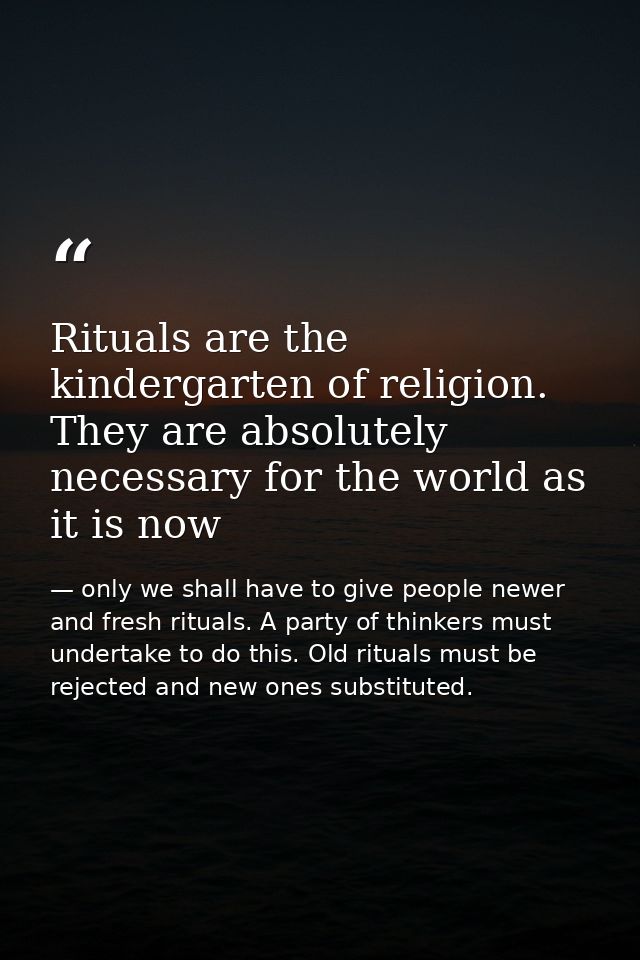 Rituals are the kindergarten of religion. They are absolutely necessary for the world as it is now — only we shall have to give people newer and fresh rituals. A party of thinkers must undertake to do this. Old rituals must be rejected and new ones substituted.