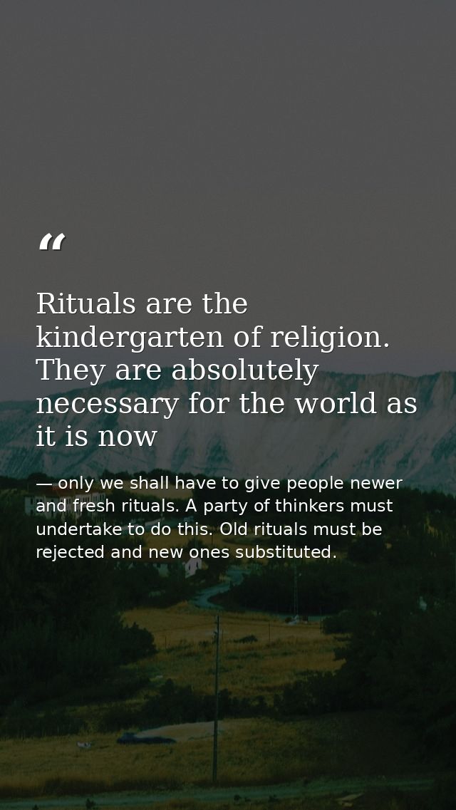 Rituals are the kindergarten of religion. They are absolutely necessary for the world as it is now — only we shall have to give people newer and fresh rituals. A party of thinkers must undertake to do this. Old rituals must be rejected and new ones substituted.