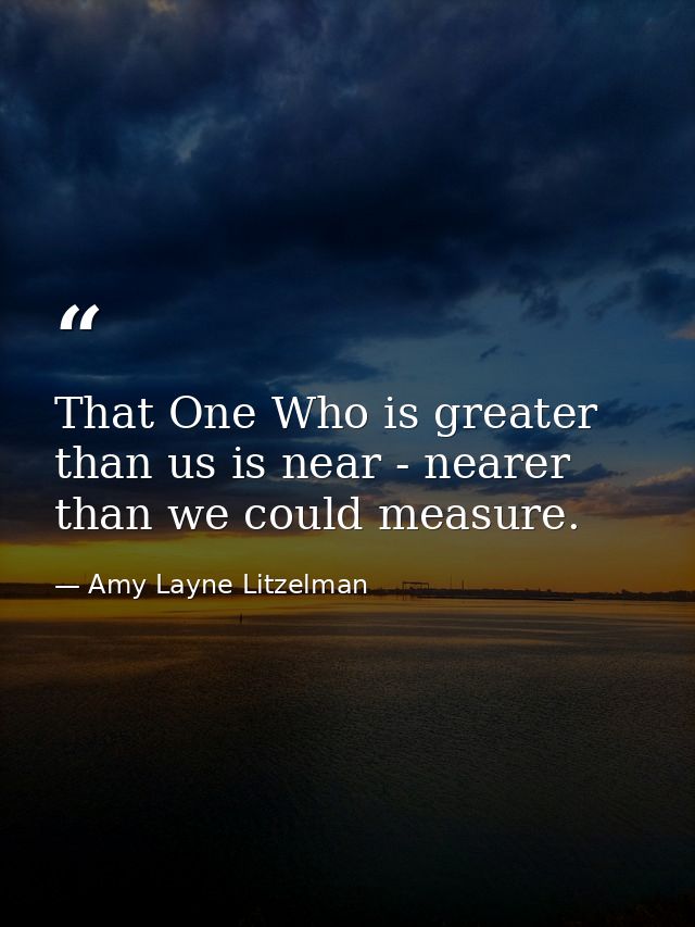 That One Who is greater than us is near - nearer than we could measure. — Amy Layne Litzelman