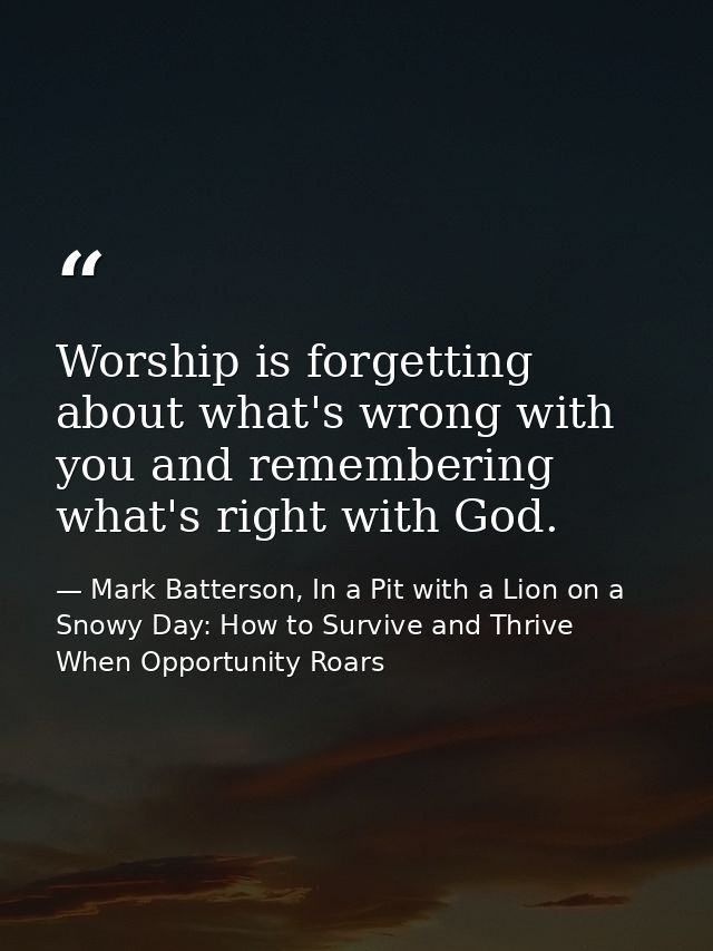 Worship is forgetting about what's wrong with you and remembering what's right with God. — Mark Batterson, In a Pit with a Lion on a Snowy Day: How to Survive and Thrive When Opportunity Roars