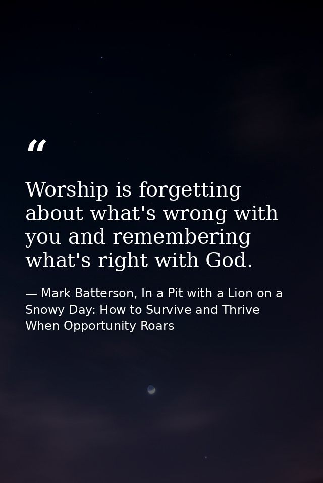 Worship is forgetting about what's wrong with you and remembering what's right with God. — Mark Batterson, In a Pit with a Lion on a Snowy Day: How to Survive and Thrive When Opportunity Roars
