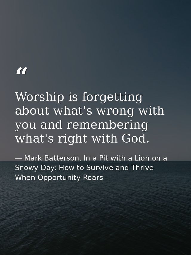 Worship is forgetting about what's wrong with you and remembering what's right with God. — Mark Batterson, In a Pit with a Lion on a Snowy Day: How to Survive and Thrive When Opportunity Roars