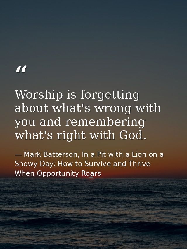 Worship is forgetting about what's wrong with you and remembering what's right with God. — Mark Batterson, In a Pit with a Lion on a Snowy Day: How to Survive and Thrive When Opportunity Roars
