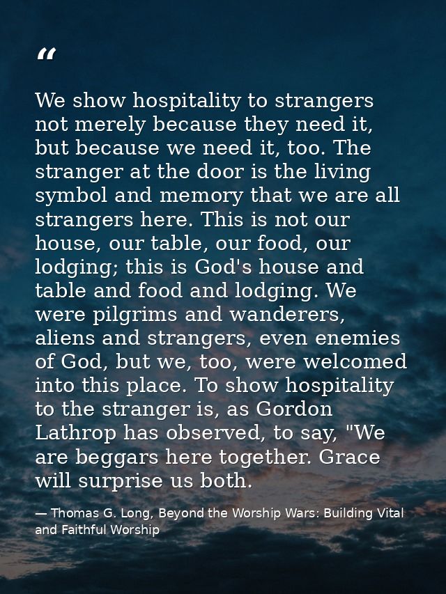 We show hospitality to strangers not merely because they need it, but because we need it, too. The stranger at the door  — Thomas G. Long, Beyond the Worship Wars: Building Vital and Faithful Worship