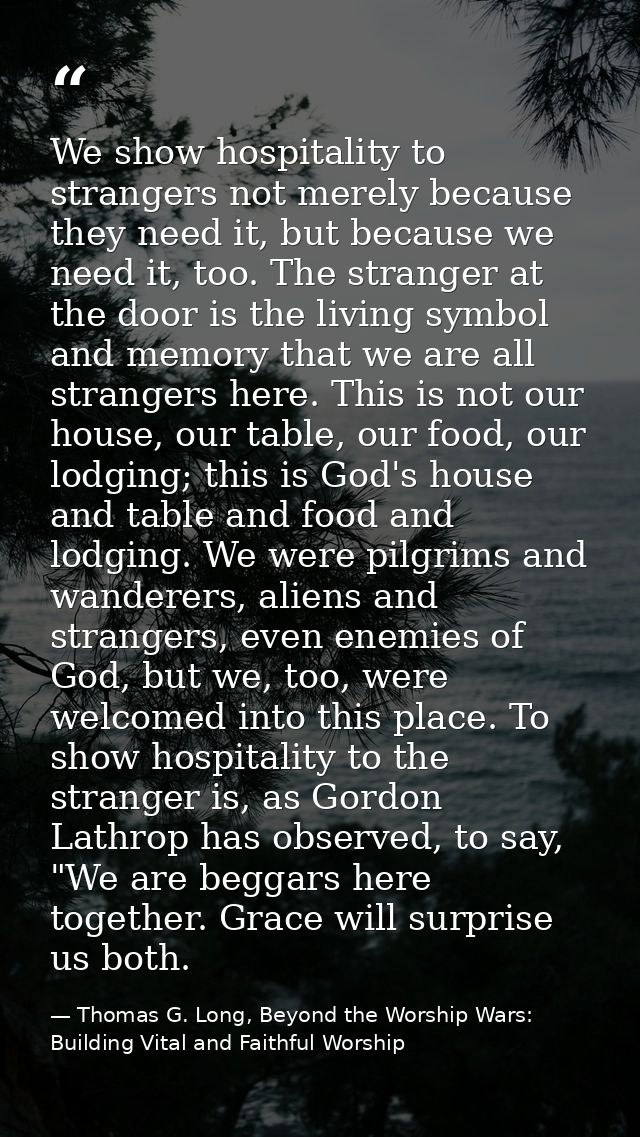 We show hospitality to strangers not merely because they need it, but because we need it, too. The stranger at the door  — Thomas G. Long, Beyond the Worship Wars: Building Vital and Faithful Worship