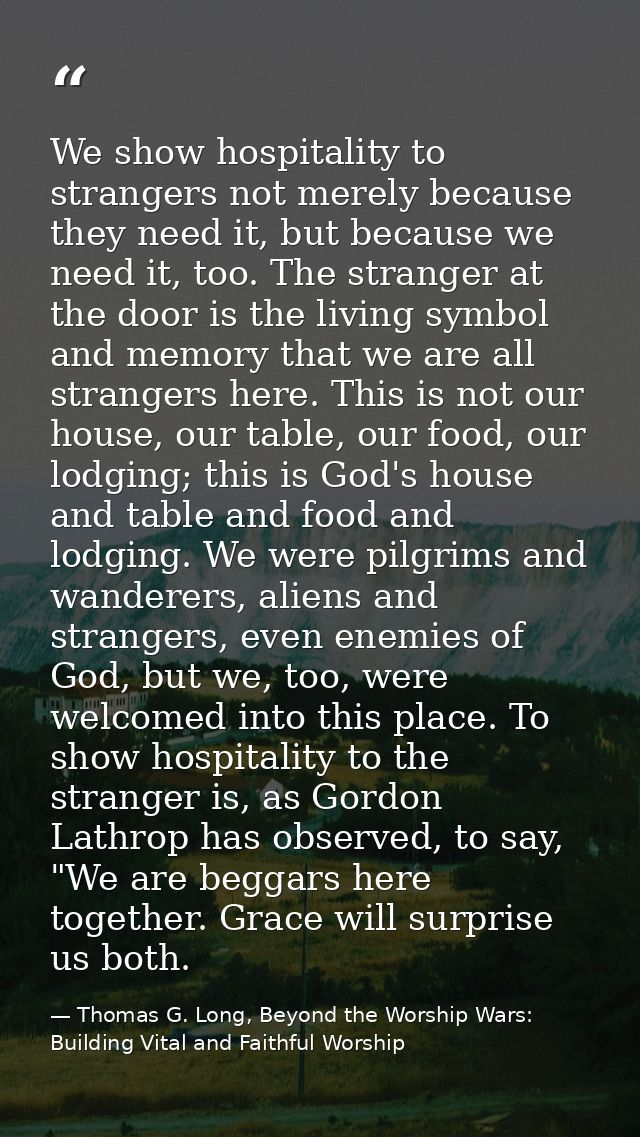 We show hospitality to strangers not merely because they need it, but because we need it, too. The stranger at the door  — Thomas G. Long, Beyond the Worship Wars: Building Vital and Faithful Worship