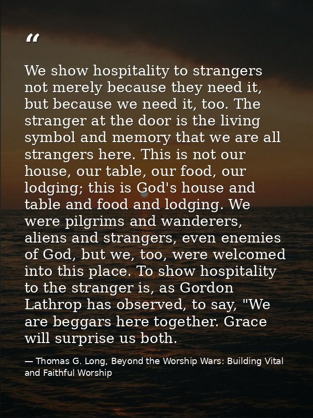 We show hospitality to strangers not merely because they need it, but because we need it, too. The stranger at the door  — Thomas G. Long, Beyond the Worship Wars: Building Vital and Faithful Worship