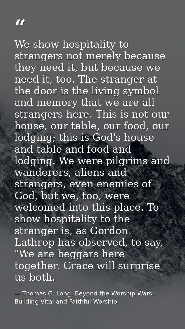 We show hospitality to strangers not merely because they need it, but because we need it, too. The stranger at the door  — Thomas G. Long, Beyond the Worship Wars: Building Vital and Faithful Worship