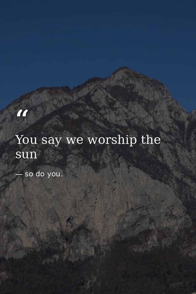 You say we worship the sun — so do you.