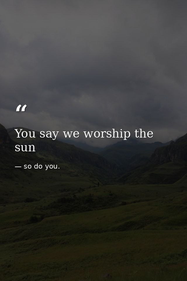 You say we worship the sun — so do you.