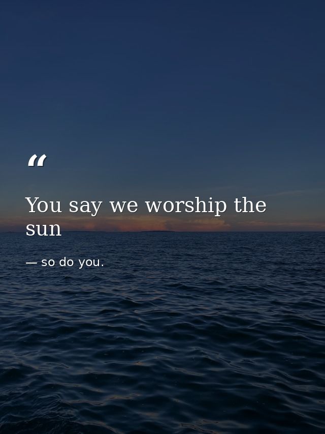 You say we worship the sun — so do you.