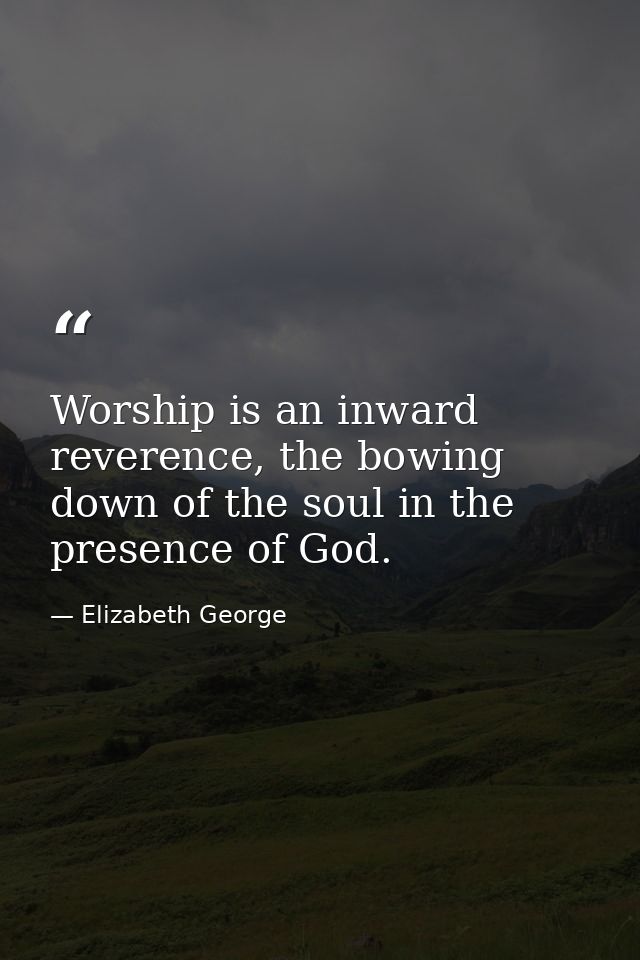 Worship is an inward reverence, the bowing down of the soul in the presence of God. — Elizabeth George
