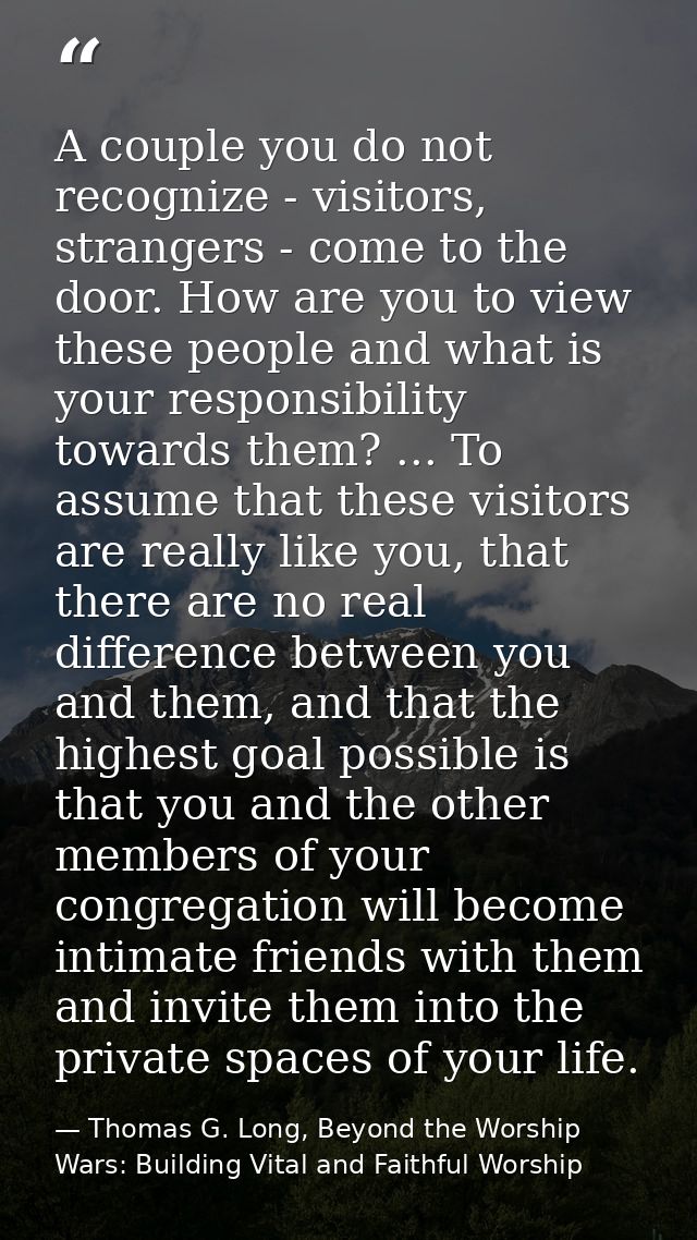 A couple you do not recognize - visitors, strangers - come to the door. How are you to view these people and what is you — Thomas G. Long, Beyond the Worship Wars: Building Vital and Faithful Worship