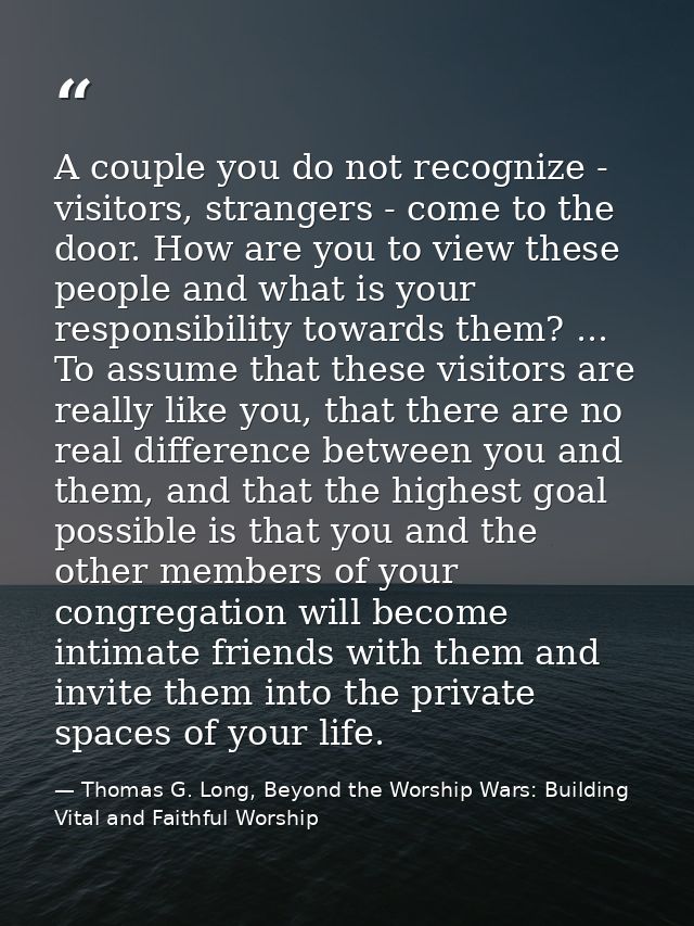 A couple you do not recognize - visitors, strangers - come to the door. How are you to view these people and what is you — Thomas G. Long, Beyond the Worship Wars: Building Vital and Faithful Worship