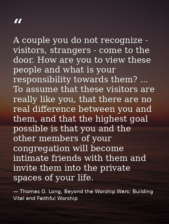 A couple you do not recognize - visitors, strangers - come to the door. How are you to view these people and what is you — Thomas G. Long, Beyond the Worship Wars: Building Vital and Faithful Worship