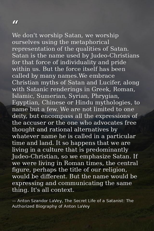 We don't worship Satan, we worship ourselves using the metaphorical representation of the qualities of Satan. Satan is t — Anton Szandor LaVey, The Secret Life of a Satanist: The Authorized Biography of Anton LaVey