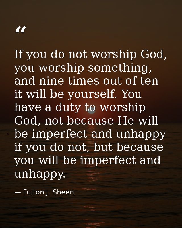 If you do not worship God, you worship something, and nine times out of ten it will be yourself. You have a duty to wors — Fulton J. Sheen
