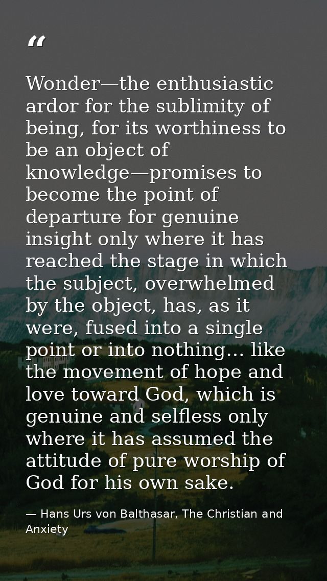 Wonder—the enthusiastic ardor for the sublimity of being, for its worthiness to be an object of knowledge—promises to be — Hans Urs von Balthasar, The Christian and Anxiety