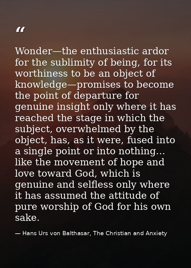 Wonder—the enthusiastic ardor for the sublimity of being, for its worthiness to be an object of knowledge—promises to be — Hans Urs von Balthasar, The Christian and Anxiety
