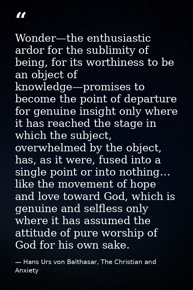 Wonder—the enthusiastic ardor for the sublimity of being, for its worthiness to be an object of knowledge—promises to be — Hans Urs von Balthasar, The Christian and Anxiety
