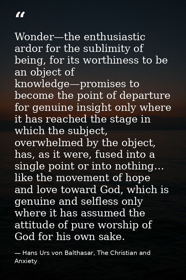 Wonder—the enthusiastic ardor for the sublimity of being, for its worthiness to be an object of knowledge—promises to be — Hans Urs von Balthasar, The Christian and Anxiety