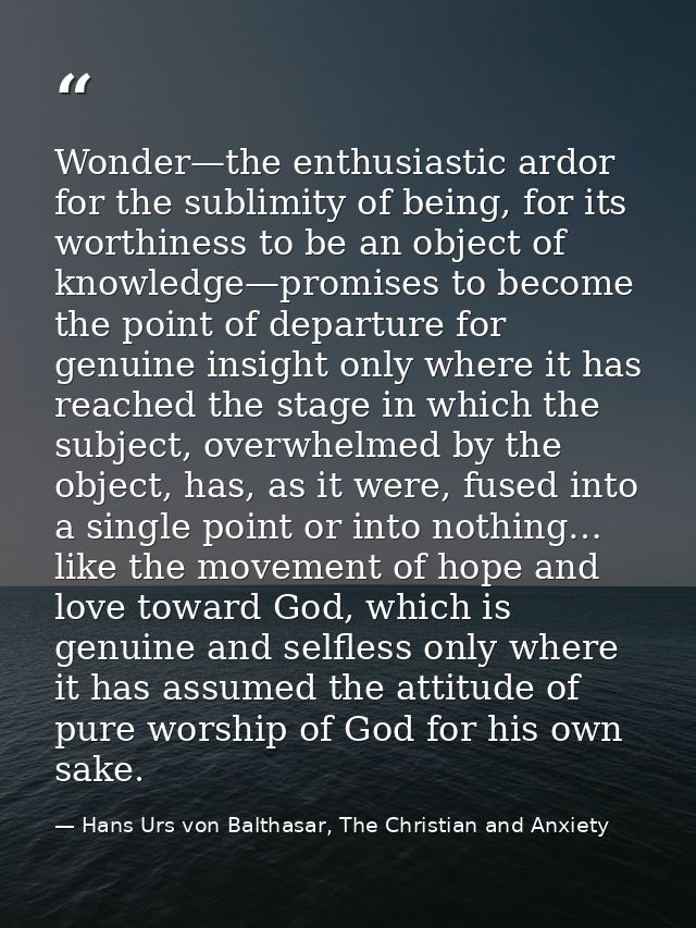 Wonder—the enthusiastic ardor for the sublimity of being, for its worthiness to be an object of knowledge—promises to be — Hans Urs von Balthasar, The Christian and Anxiety