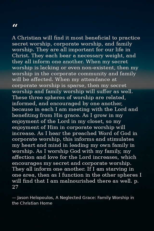 A Christian will find it most beneficial to practice secret worship, corporate worship, and family worship. They are all — Jason Helopoulos, A Neglected Grace: Family Worship in the Christian Home