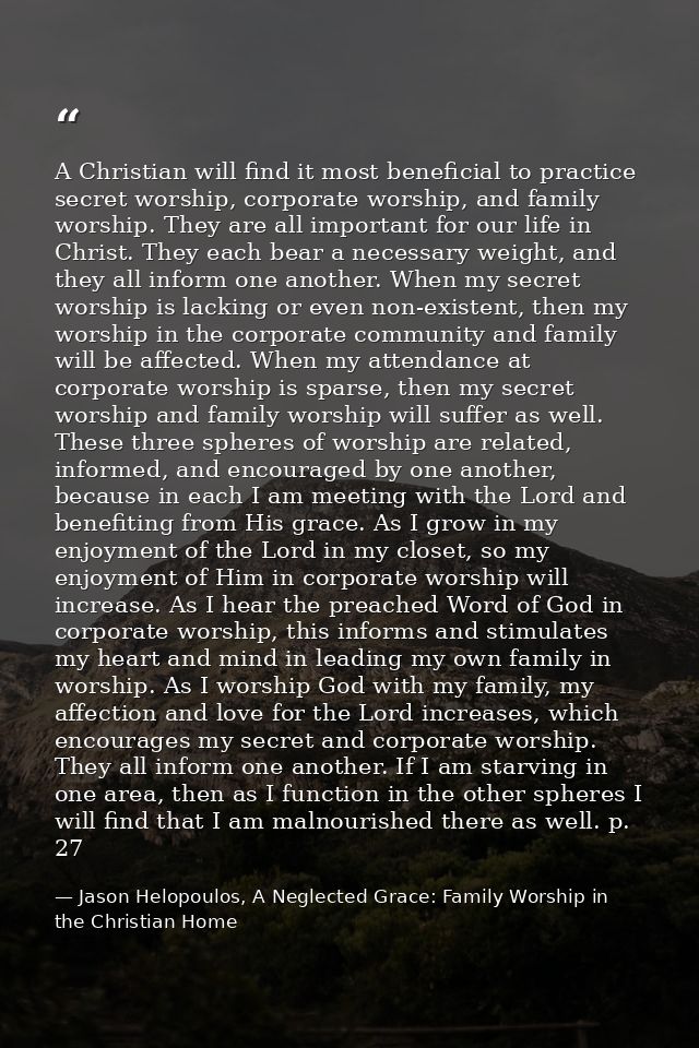 A Christian will find it most beneficial to practice secret worship, corporate worship, and family worship. They are all — Jason Helopoulos, A Neglected Grace: Family Worship in the Christian Home
