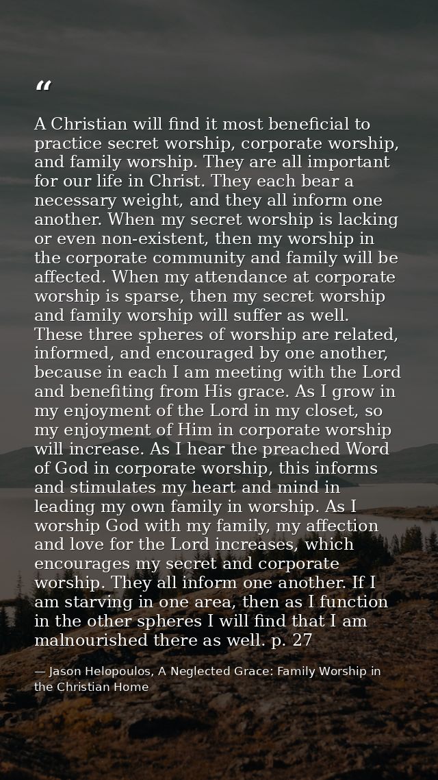 A Christian will find it most beneficial to practice secret worship, corporate worship, and family worship. They are all — Jason Helopoulos, A Neglected Grace: Family Worship in the Christian Home