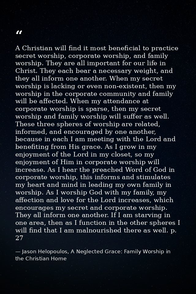 A Christian will find it most beneficial to practice secret worship, corporate worship, and family worship. They are all — Jason Helopoulos, A Neglected Grace: Family Worship in the Christian Home