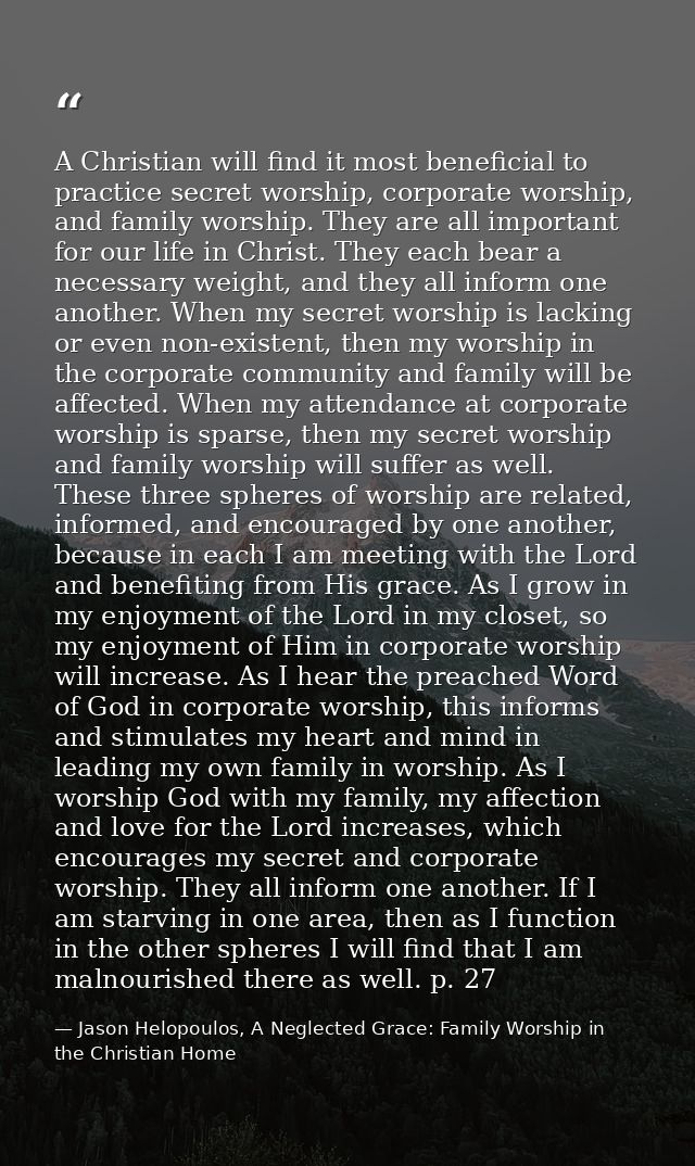 A Christian will find it most beneficial to practice secret worship, corporate worship, and family worship. They are all — Jason Helopoulos, A Neglected Grace: Family Worship in the Christian Home