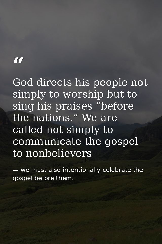 God directs his people not simply to worship but to sing his praises “before the nations.” We are called not simply to c — we must also intentionally celebrate the gospel before them.