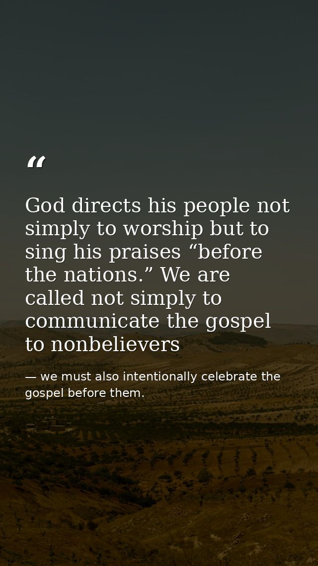 God directs his people not simply to worship but to sing his praises “before the nations.” We are called not simply to c — we must also intentionally celebrate the gospel before them.