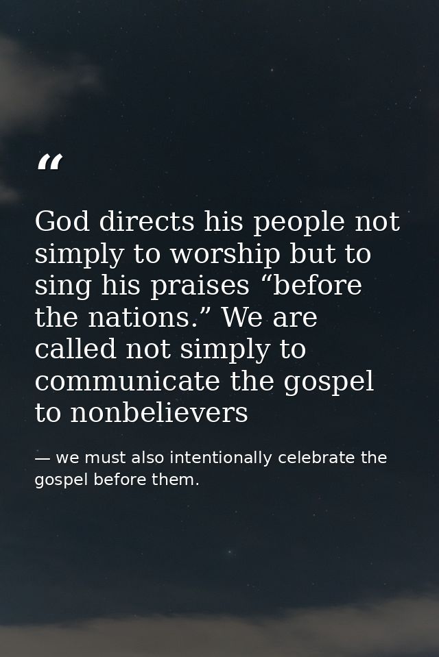 God directs his people not simply to worship but to sing his praises “before the nations.” We are called not simply to c — we must also intentionally celebrate the gospel before them.