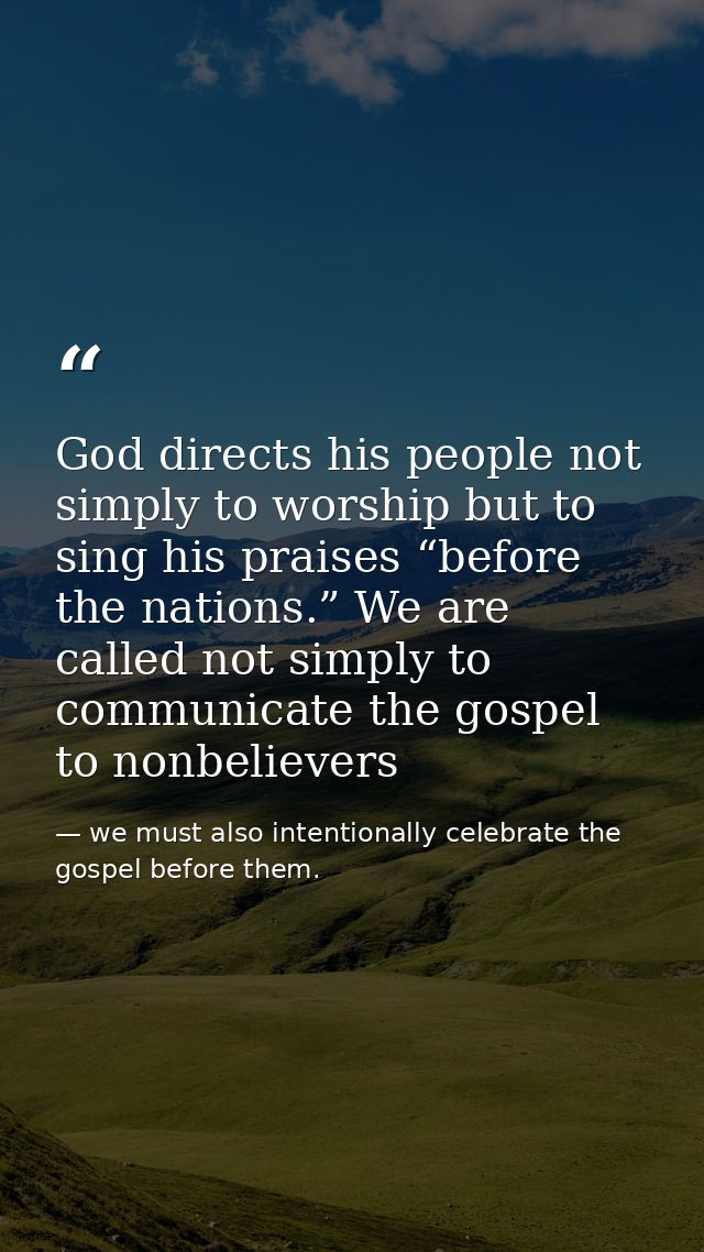 God directs his people not simply to worship but to sing his praises “before the nations.” We are called not simply to c — we must also intentionally celebrate the gospel before them.
