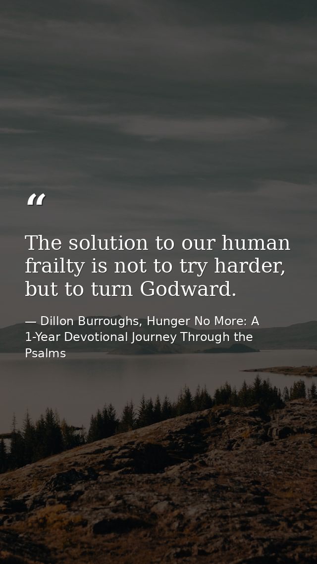 The solution to our human frailty is not to try harder, but to turn Godward. — Dillon Burroughs, Hunger No More: A 1-Year Devotional Journey Through the Psalms