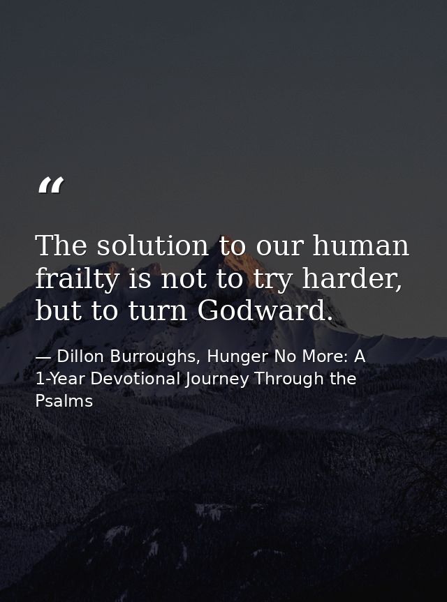 The solution to our human frailty is not to try harder, but to turn Godward. — Dillon Burroughs, Hunger No More: A 1-Year Devotional Journey Through the Psalms