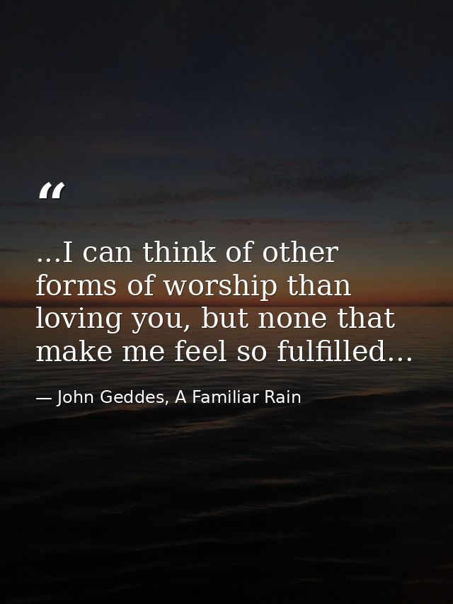 ...I can think of other forms of worship than loving you, but none that make me feel so fulfilled... — John Geddes, A Familiar Rain